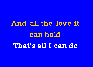 And all the love it

can hold
That's all I can do