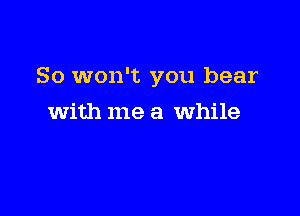 So won't you bear

with me a While