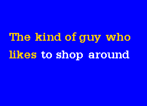 The kind of guy who

likes to shop around