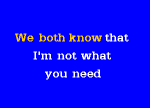 We both know that
I'm not what

you need