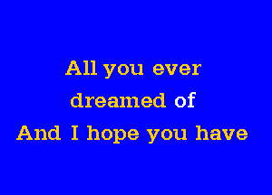 All you ever
dreamed of

And I hope you have