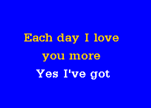 Each day I love
you more

Yes I've got