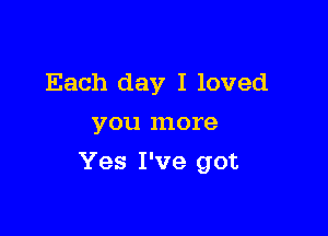 Each day I loved
you more

Yes I've got