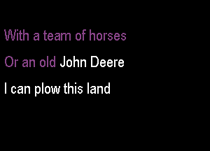 With a team of horses

Or an old John Deere

I can plow this land