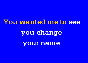 You wanted me to see

you change

your 11 ame