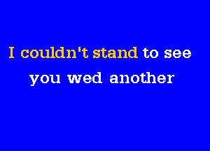 I couldn't stand to see

you wed another