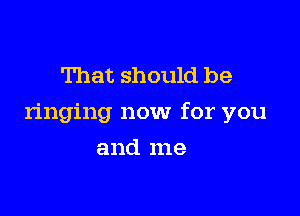 That should be

ringing now for you

and me