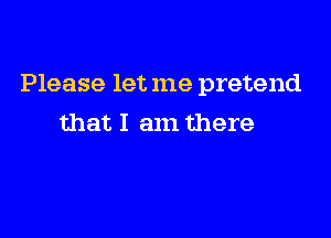 Please let me pretend

that I am there