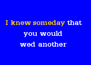 I knew someday that

you would
wed another