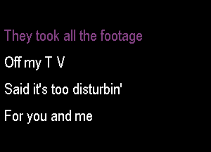 They took all the footage

OFf my T V
Said ifs too disturbin'

For you and me