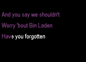And you say we shouldn't

Worry 'bout Bin Laden

Have you forgotten
