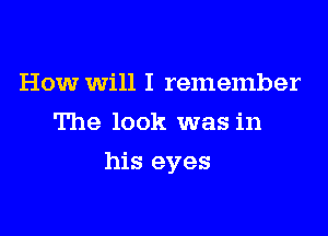 How will I remember
The look was in

his eyes