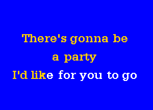 There's gonna be
a party

I'd like for you to go