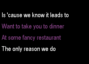 Is 'cause we know it leads to
Want to take you to dinner

At some fancy restaurant

The only reason we do