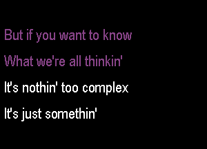 But if you want to know
What we're all thinkin'

lfs nothin' too complex

It's just somethin'