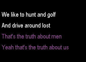 We like to hunt and golf

And drive around lost
Thafs the truth about men
Yeah thafs the truth about us