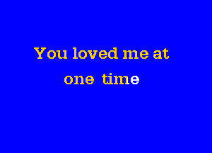You loved me at

one time