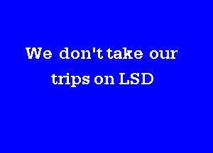 We don't take our

trips on LSD