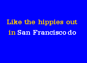 Like the hippies out

in San Francisco do