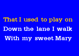 ThatI used to play on
Down the lane I walk
With my sweet Mary