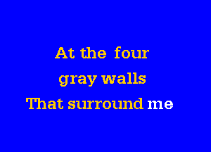 At the four

gray walls

That surround me