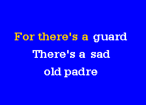 For there's a guard

There's a sad
old padre