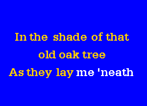 In the shade of that
old oak tree
As they lay me 'neath