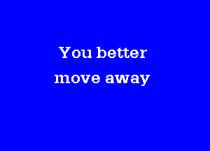 You better

move away