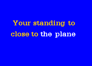 Your standing to

close to the plane