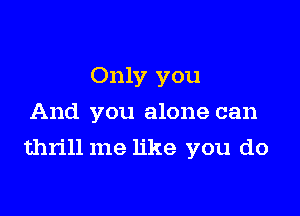 Only you
And you alone can

thrill me like you do