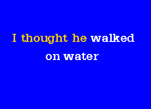 I thought he walked

on water