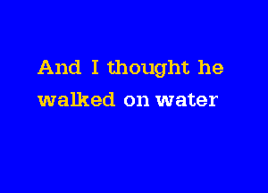 And I thought he

walked on water