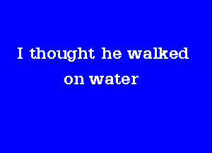 I thought he walked

on water