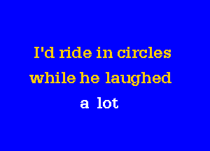 I'd ride in circles

while he laughed

a lot