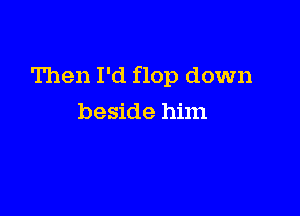 Then I'd flop down

beside him