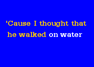 'Cause I thought that

he walked on water