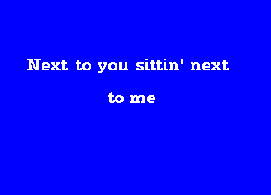 Next to you sittin' next

tome