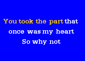 You took the part that
once was my heart
So why not