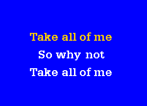 Take all of me

So why not

Take all of me