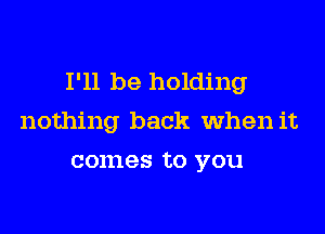I'll be holding

nothing back when it
comes to you