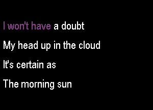 I won't have a doubt

My head up in the cloud

lfs certain as

The morning sun