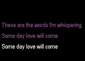 These are the words I'm whispering

Some day love will come

Some day love will come