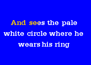 And sees the pale
white circle where he
wears his ring