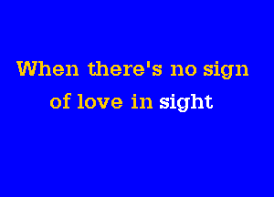 When there's no sign

of love in sight