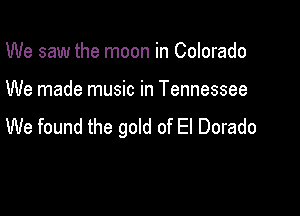 We saw the moon in Colorado

We made music in Tennessee

We found the gold of El Dorado