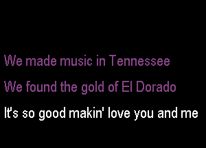 We made music in Tennessee
We found the gold of El Dorado

It's so good makin' love you and me