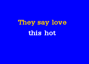 They say love

this hot