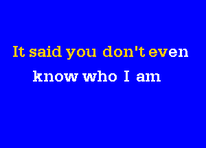 It said you don't even

know who I am