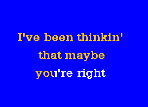 I've been thinkin'
that maybe

you're right