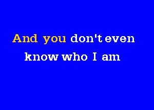 And you don't even

know who I am